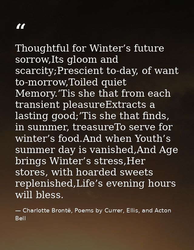 Thoughtful for Winter’s future sorrow,Its gloom and scarcity;Prescient to-day, of want to-morrow,Toiled quiet Memory.’Ti — Charlotte Brontë, Poems by Currer, Ellis, and Acton Bell