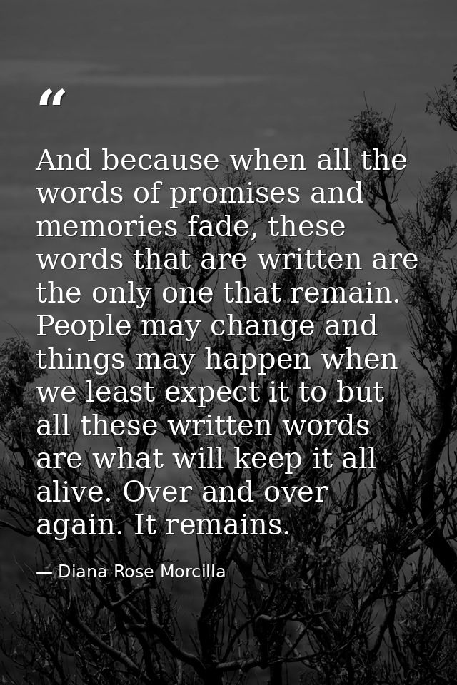And because when all the words of promises and memories fade, these words that are written are the only one that remain. — Diana Rose Morcilla