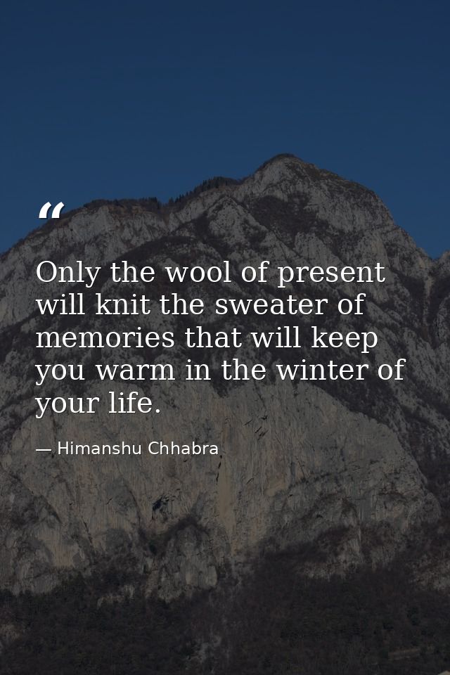 Only the wool of present will knit the sweater of memories that will keep you warm in the winter of your life. — Himanshu Chhabra