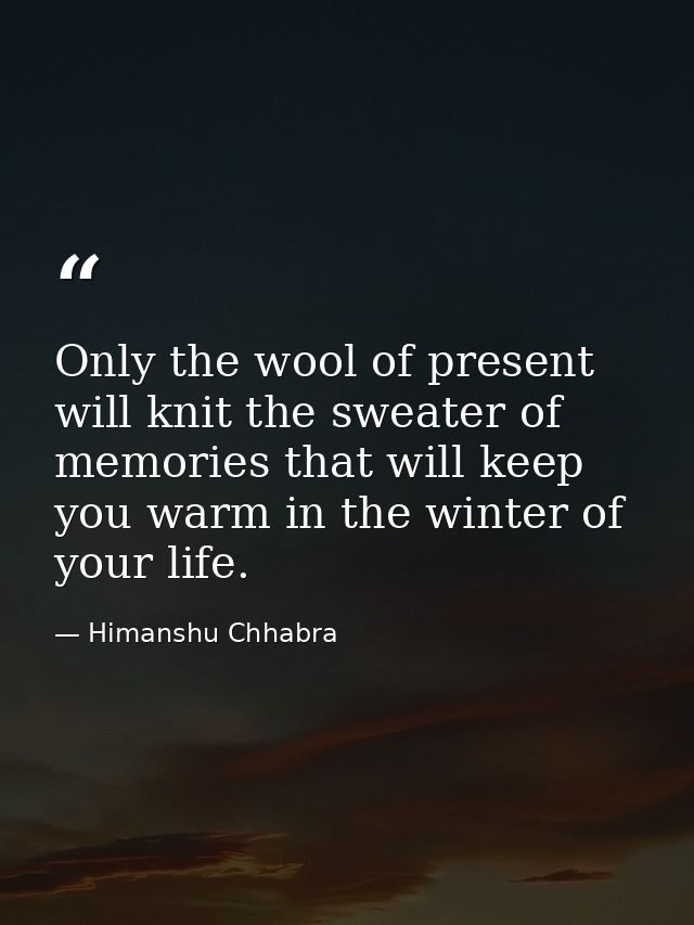 Only the wool of present will knit the sweater of memories that will keep you warm in the winter of your life. — Himanshu Chhabra