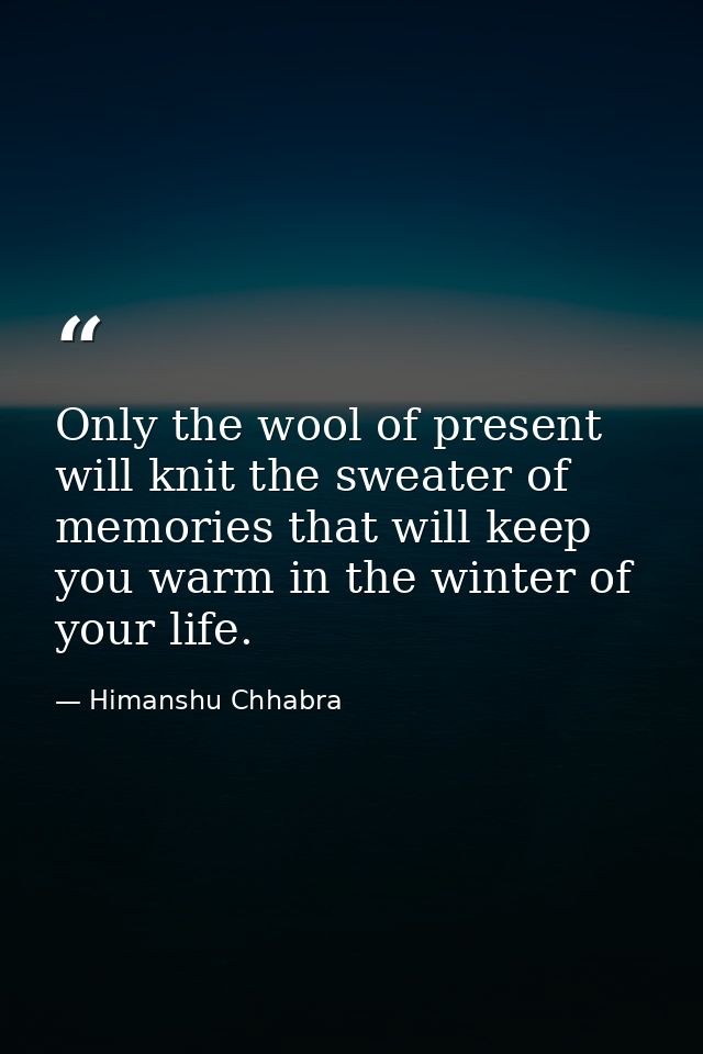 Only the wool of present will knit the sweater of memories that will keep you warm in the winter of your life. — Himanshu Chhabra