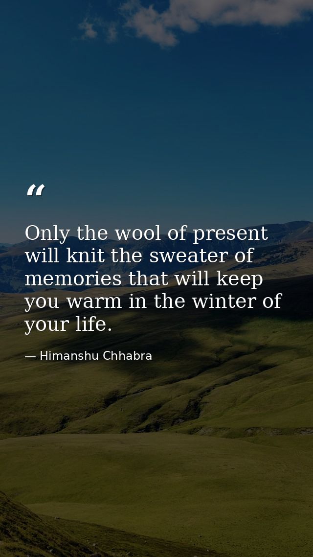 Only the wool of present will knit the sweater of memories that will keep you warm in the winter of your life. — Himanshu Chhabra