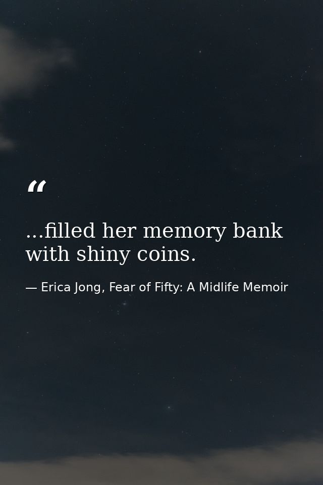 ...filled her memory bank with shiny coins. — Erica Jong, Fear of Fifty: A Midlife Memoir