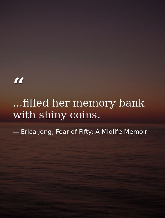 ...filled her memory bank with shiny coins. — Erica Jong, Fear of Fifty: A Midlife Memoir