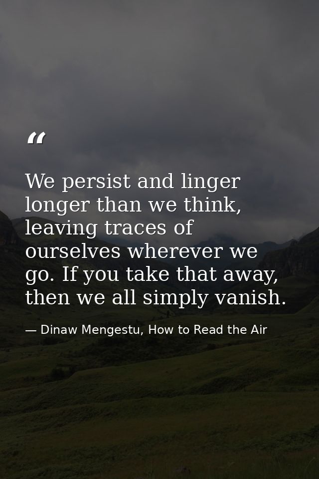 We persist and linger longer than we think, leaving traces of ourselves wherever we go. If you take that away, then we a — Dinaw Mengestu, How to Read the Air