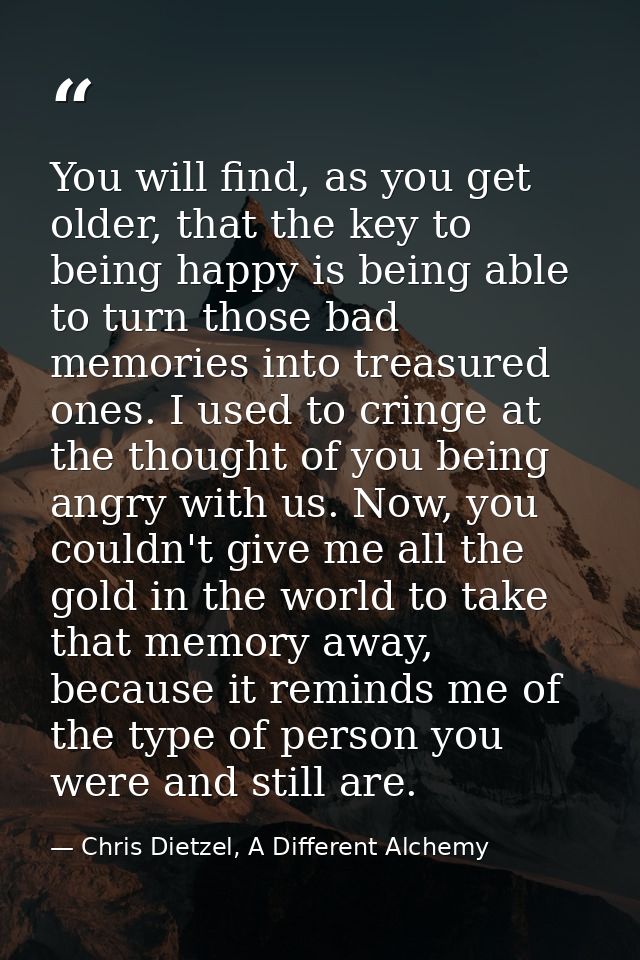 You will find, as you get older, that the key to being happy is being able to turn those bad memories into treasured one — Chris Dietzel, A Different Alchemy