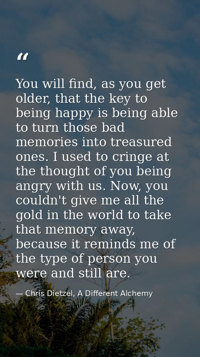 You will find, as you get older, that the key to being happy is being able to turn those bad memories into treasured one — Chris Dietzel, A Different Alchemy