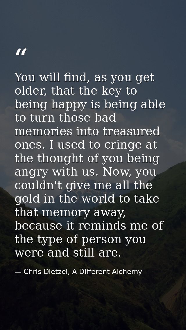 You will find, as you get older, that the key to being happy is being able to turn those bad memories into treasured one — Chris Dietzel, A Different Alchemy