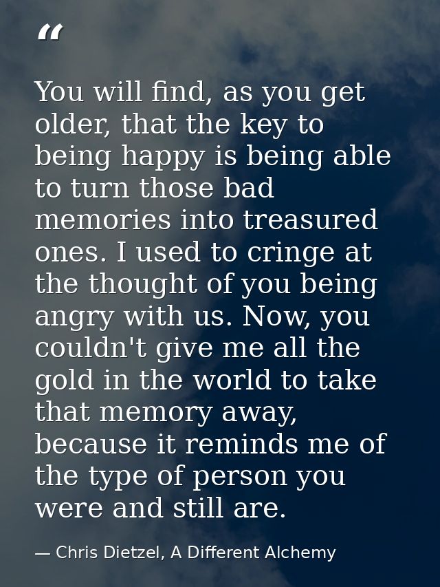 You will find, as you get older, that the key to being happy is being able to turn those bad memories into treasured one — Chris Dietzel, A Different Alchemy
