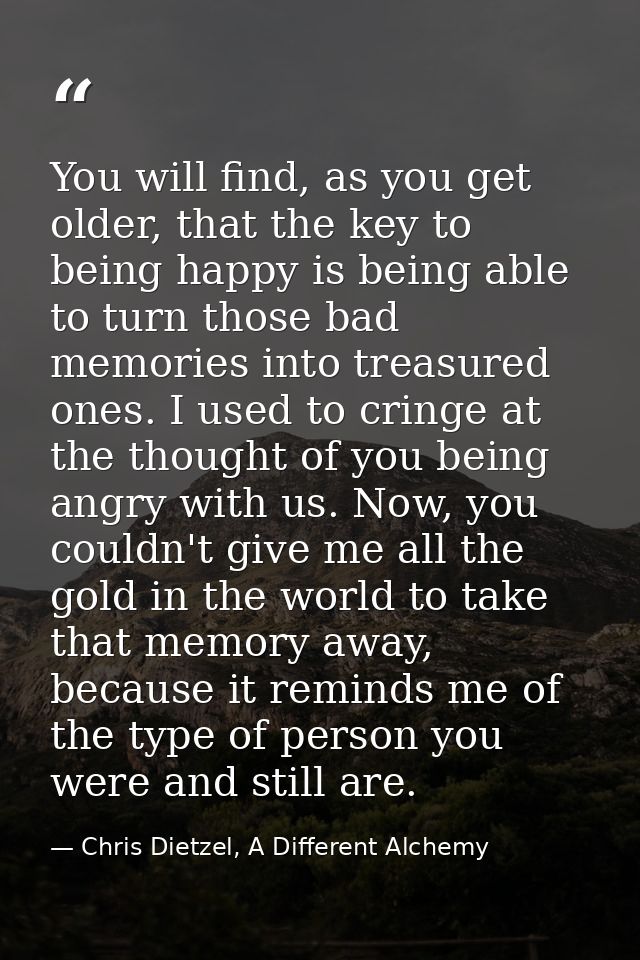 You will find, as you get older, that the key to being happy is being able to turn those bad memories into treasured one — Chris Dietzel, A Different Alchemy