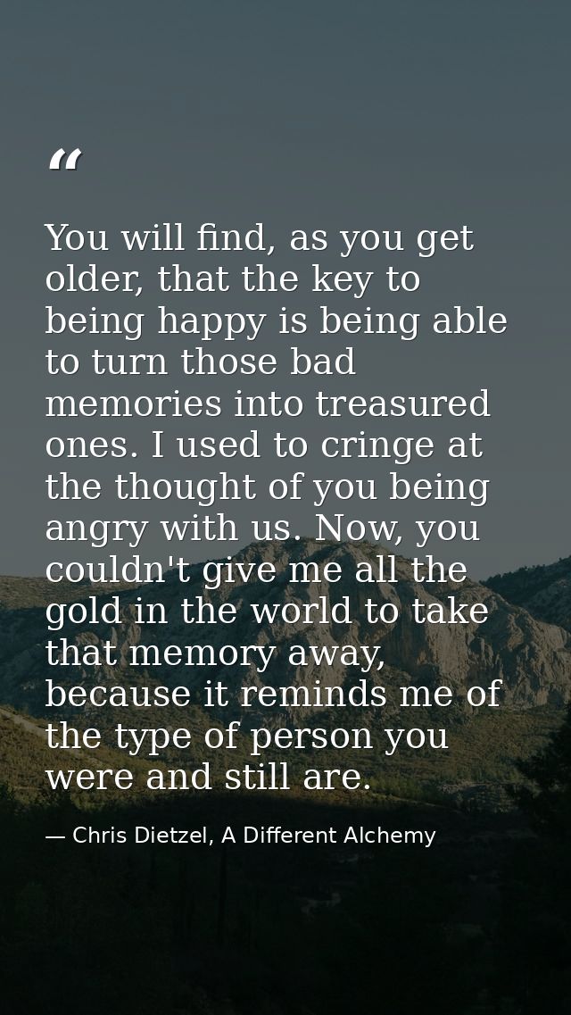 You will find, as you get older, that the key to being happy is being able to turn those bad memories into treasured one — Chris Dietzel, A Different Alchemy