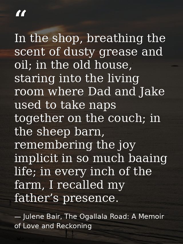 In the shop, breathing the scent of dusty grease and oil; in the old house, staring into the living room where Dad and J — Julene Bair, The Ogallala Road: A Memoir of Love and Reckoning