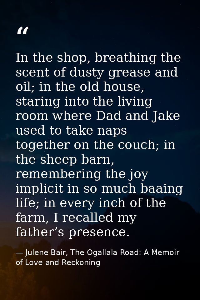 In the shop, breathing the scent of dusty grease and oil; in the old house, staring into the living room where Dad and J — Julene Bair, The Ogallala Road: A Memoir of Love and Reckoning