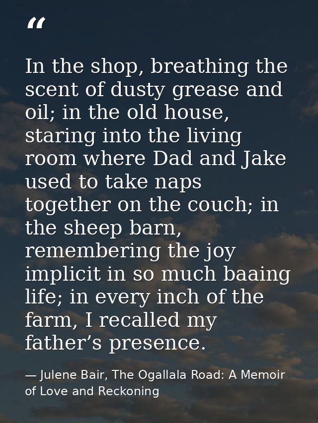 In the shop, breathing the scent of dusty grease and oil; in the old house, staring into the living room where Dad and J — Julene Bair, The Ogallala Road: A Memoir of Love and Reckoning