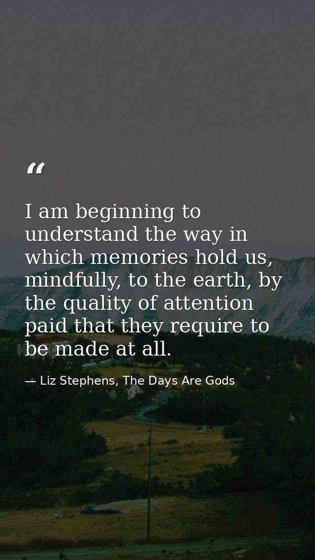 I am beginning to understand the way in which memories hold us, mindfully, to the earth, by the quality of attention pai — Liz Stephens, The Days Are Gods