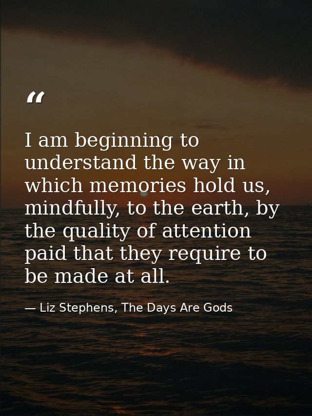 I am beginning to understand the way in which memories hold us, mindfully, to the earth, by the quality of attention pai — Liz Stephens, The Days Are Gods