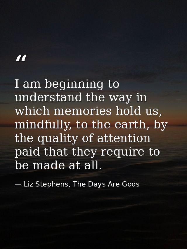 I am beginning to understand the way in which memories hold us, mindfully, to the earth, by the quality of attention pai — Liz Stephens, The Days Are Gods
