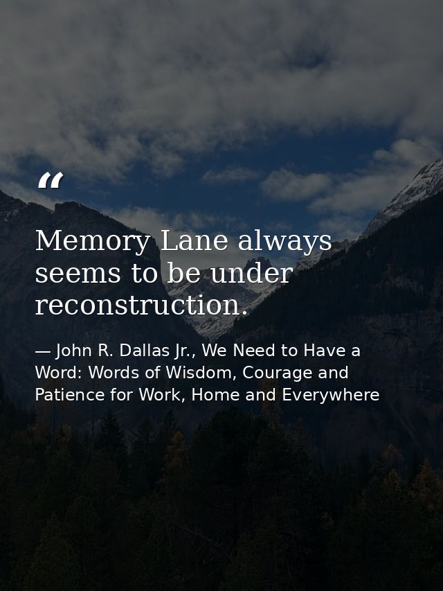 Memory Lane always seems to be under reconstruction. — John R. Dallas Jr., We Need to Have a Word: Words of Wisdom, Courage and Patience for Work, Home and Everywhere