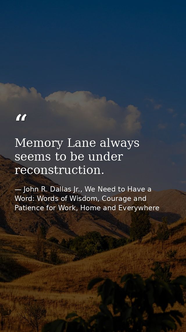 Memory Lane always seems to be under reconstruction. — John R. Dallas Jr., We Need to Have a Word: Words of Wisdom, Courage and Patience for Work, Home and Everywhere