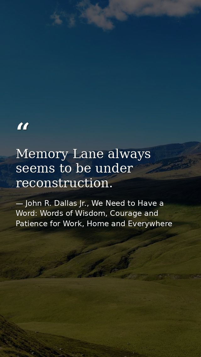 Memory Lane always seems to be under reconstruction. — John R. Dallas Jr., We Need to Have a Word: Words of Wisdom, Courage and Patience for Work, Home and Everywhere