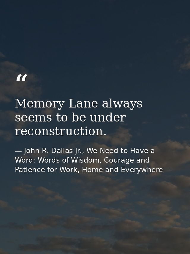 Memory Lane always seems to be under reconstruction. — John R. Dallas Jr., We Need to Have a Word: Words of Wisdom, Courage and Patience for Work, Home and Everywhere