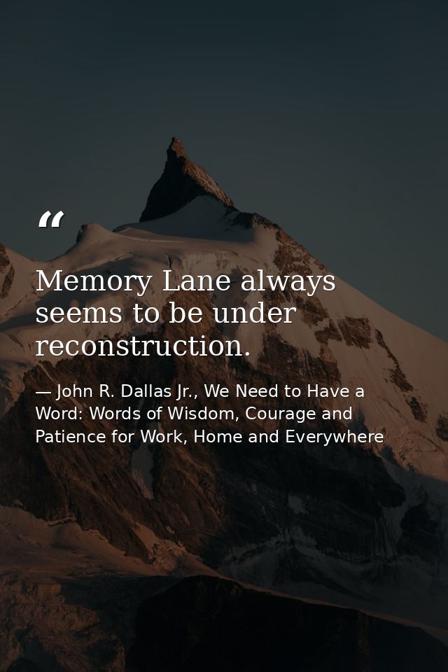 Memory Lane always seems to be under reconstruction. — John R. Dallas Jr., We Need to Have a Word: Words of Wisdom, Courage and Patience for Work, Home and Everywhere