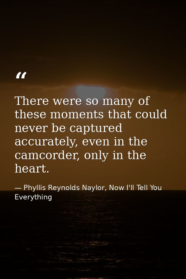 There were so many of these moments that could never be captured accurately, even in the camcorder, only in the heart. — Phyllis Reynolds Naylor, Now I'll Tell You Everything