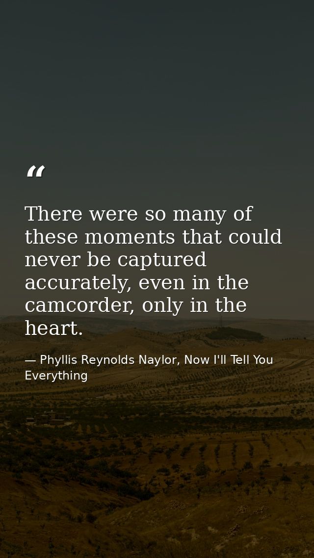 There were so many of these moments that could never be captured accurately, even in the camcorder, only in the heart. — Phyllis Reynolds Naylor, Now I'll Tell You Everything
