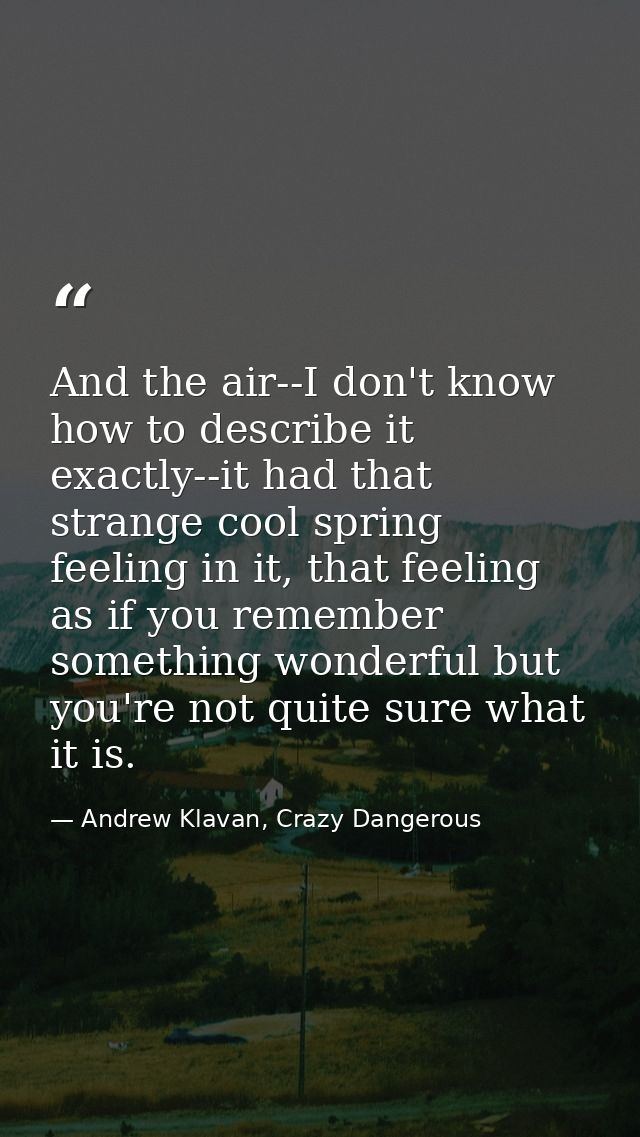 And the air--I don't know how to describe it exactly--it had that strange cool spring feeling in it, that feeling as if  — Andrew Klavan, Crazy Dangerous