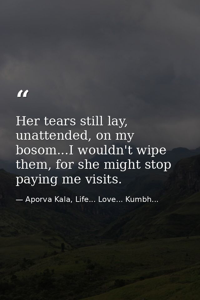 Her tears still lay, unattended, on my bosom...I wouldn't wipe them, for she might stop paying me visits. — Aporva Kala, Life... Love... Kumbh...