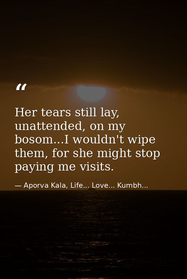 Her tears still lay, unattended, on my bosom...I wouldn't wipe them, for she might stop paying me visits. — Aporva Kala, Life... Love... Kumbh...