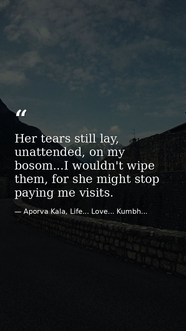 Her tears still lay, unattended, on my bosom...I wouldn't wipe them, for she might stop paying me visits. — Aporva Kala, Life... Love... Kumbh...