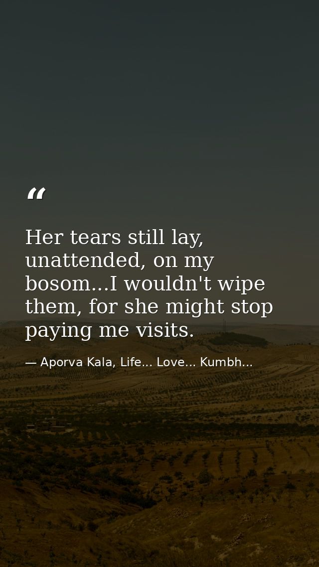 Her tears still lay, unattended, on my bosom...I wouldn't wipe them, for she might stop paying me visits. — Aporva Kala, Life... Love... Kumbh...