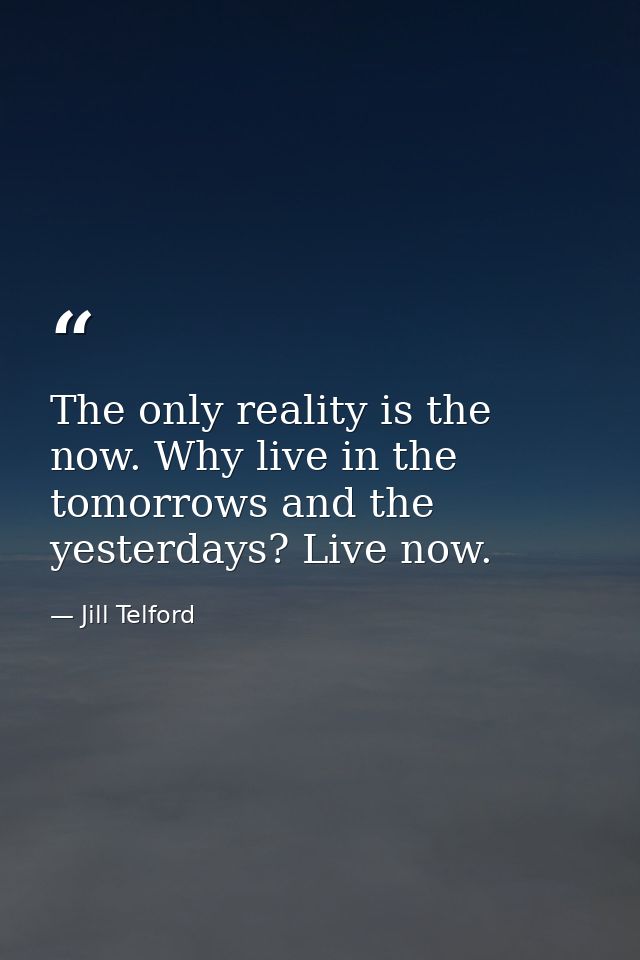 The only reality is the now. Why live in the tomorrows and the yesterdays? Live now. — Jill Telford