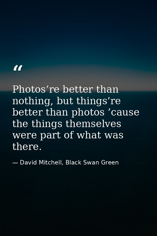 Photos’re better than nothing, but things’re better than photos ’cause the things themselves were part of what was there — David Mitchell, Black Swan Green