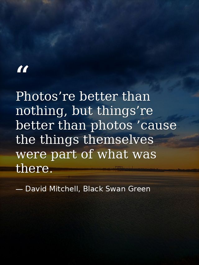 Photos’re better than nothing, but things’re better than photos ’cause the things themselves were part of what was there — David Mitchell, Black Swan Green