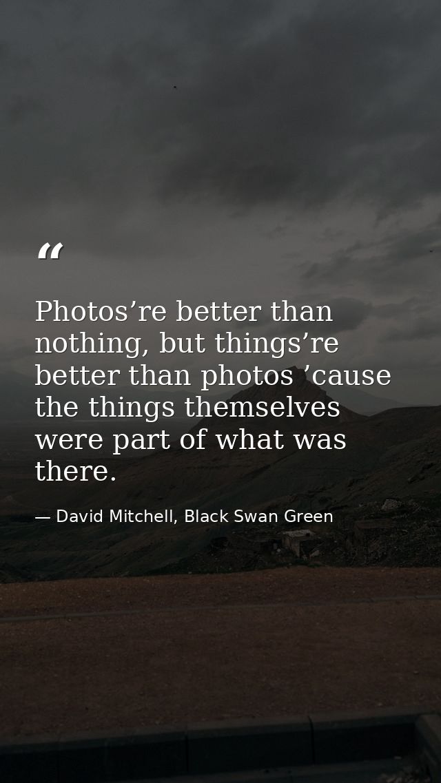 Photos’re better than nothing, but things’re better than photos ’cause the things themselves were part of what was there — David Mitchell, Black Swan Green