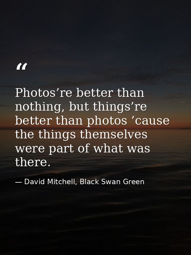 Photos’re better than nothing, but things’re better than photos ’cause the things themselves were part of what was there — David Mitchell, Black Swan Green