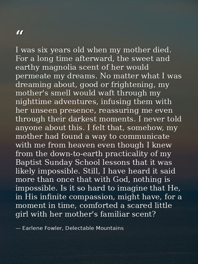 I was six years old when my mother died. For a long time afterward, the sweet and earthy magnolia scent of her would per — Earlene Fowler, Delectable Mountains