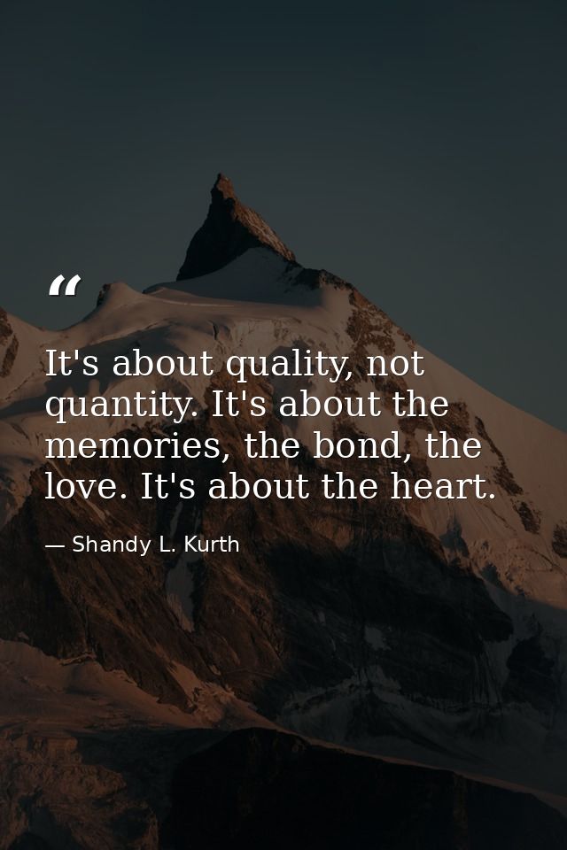 It's about quality, not quantity. It's about the memories, the bond, the love. It's about the heart. — Shandy L. Kurth