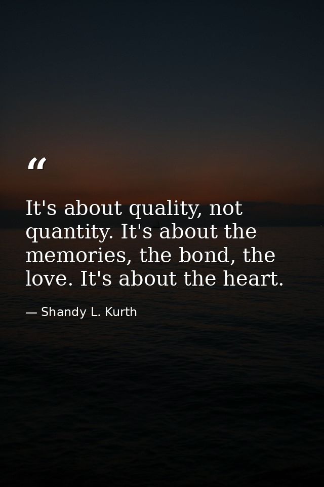 It's about quality, not quantity. It's about the memories, the bond, the love. It's about the heart. — Shandy L. Kurth