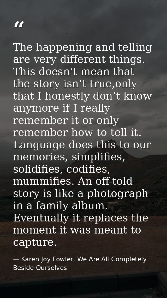 The happening and telling are very different things. This doesn’t mean that the story isn’t true,only that I honestly do — Karen Joy Fowler, We Are All Completely Beside Ourselves
