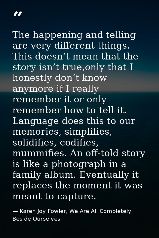 The happening and telling are very different things. This doesn’t mean that the story isn’t true,only that I honestly do — Karen Joy Fowler, We Are All Completely Beside Ourselves