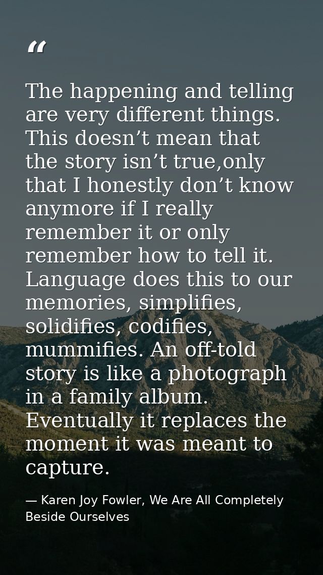 The happening and telling are very different things. This doesn’t mean that the story isn’t true,only that I honestly do — Karen Joy Fowler, We Are All Completely Beside Ourselves
