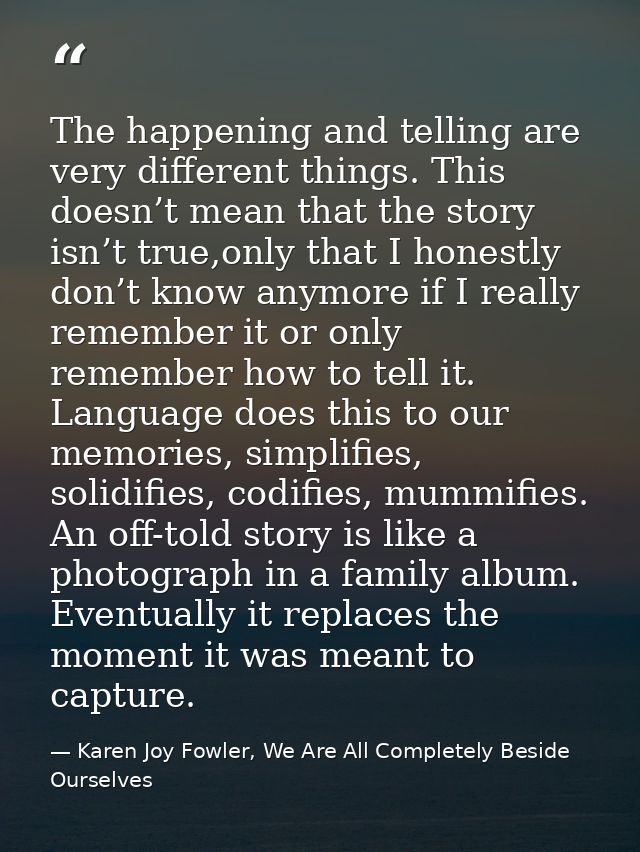 The happening and telling are very different things. This doesn’t mean that the story isn’t true,only that I honestly do — Karen Joy Fowler, We Are All Completely Beside Ourselves