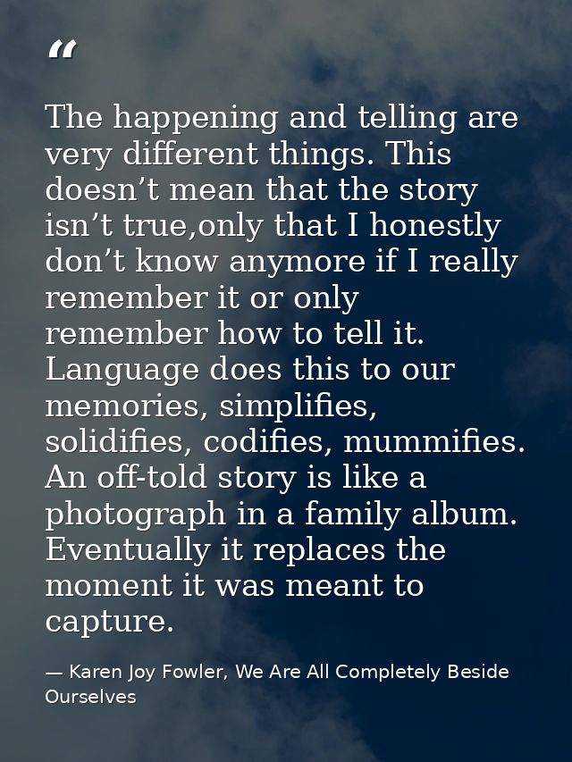 The happening and telling are very different things. This doesn’t mean that the story isn’t true,only that I honestly do — Karen Joy Fowler, We Are All Completely Beside Ourselves