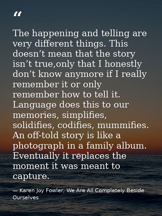 The happening and telling are very different things. This doesn’t mean that the story isn’t true,only that I honestly do — Karen Joy Fowler, We Are All Completely Beside Ourselves