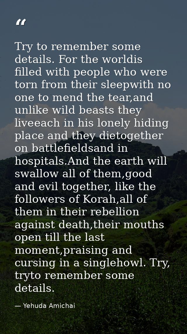 Try to remember some details. For the worldis filled with people who were torn from their sleepwith no one to mend the t — Yehuda Amichai