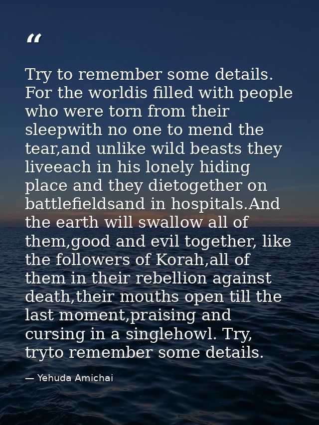 Try to remember some details. For the worldis filled with people who were torn from their sleepwith no one to mend the t — Yehuda Amichai