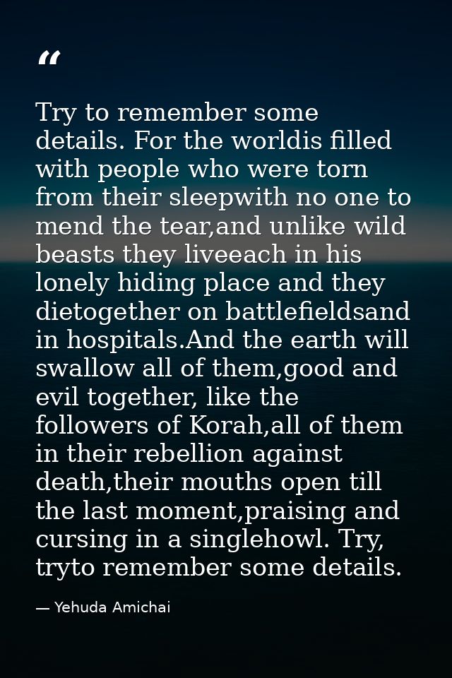 Try to remember some details. For the worldis filled with people who were torn from their sleepwith no one to mend the t — Yehuda Amichai